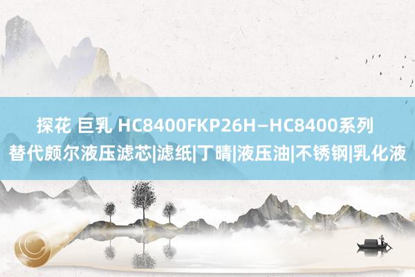 探花 巨乳 HC8400FKP26H—HC8400系列 替代颇尔液压滤芯|滤纸|丁晴|液压油|不锈钢|乳化液