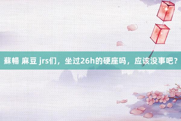 蘇暢 麻豆 jrs们，坐过26h的硬座吗，应该没事吧？