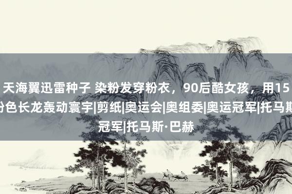 天海翼迅雷种子 染粉发穿粉衣，90后酷女孩，用1509节粉色长龙轰动寰宇|剪纸|奥运会|奥组委|奥运冠军|托马斯·巴赫
