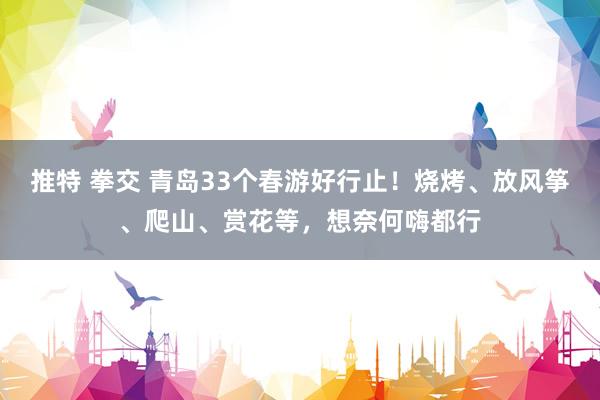 推特 拳交 青岛33个春游好行止！烧烤、放风筝、爬山、赏花等，想奈何嗨都行