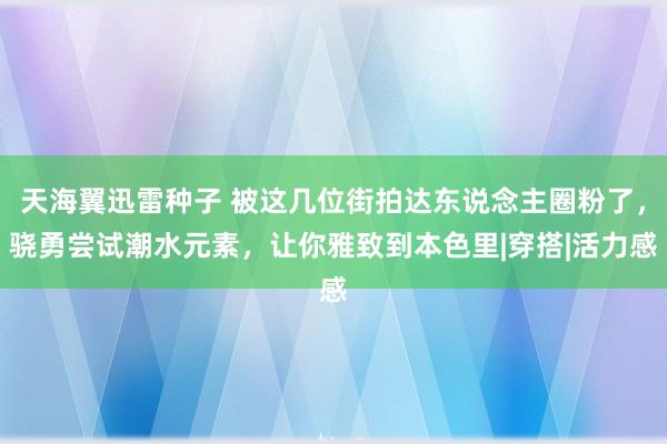 天海翼迅雷种子 被这几位街拍达东说念主圈粉了，骁勇尝试潮水元素，让你雅致到本色里|穿搭|活力感