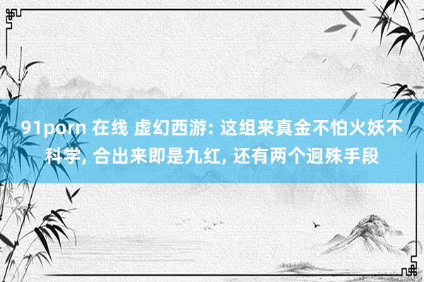 91porn 在线 虚幻西游: 这组来真金不怕火妖不科学， 合出来即是九红， 还有两个迥殊手段