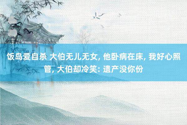 饭岛爱自杀 大伯无儿无女， 他卧病在床， 我好心照管， 大伯却冷笑: 遗产没你份