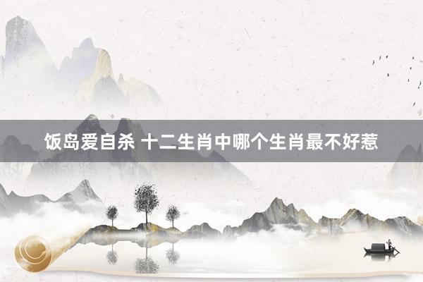 饭岛爱自杀 十二生肖中哪个生肖最不好惹