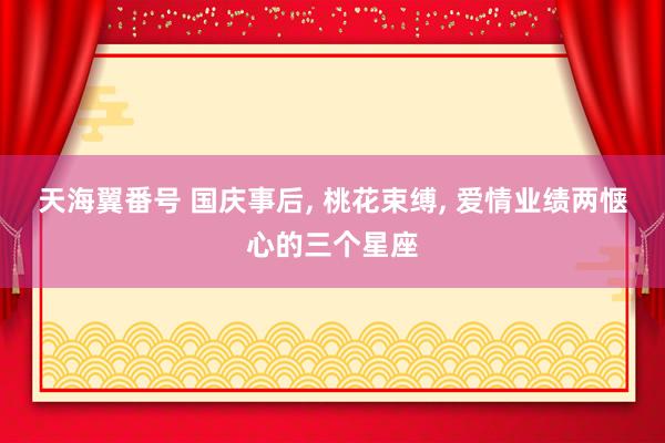 天海翼番号 国庆事后， 桃花束缚， 爱情业绩两惬心的三个星座