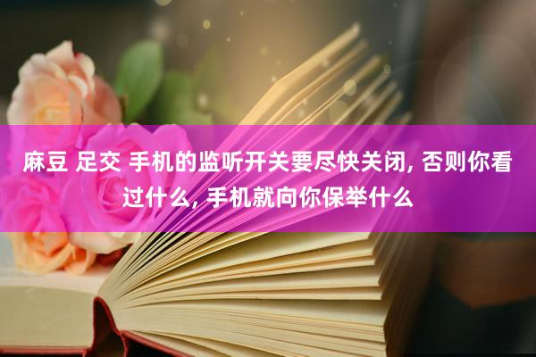 麻豆 足交 手机的监听开关要尽快关闭， 否则你看过什么， 手机就向你保举什么