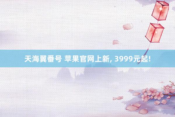 天海翼番号 苹果官网上新， 3999元起!