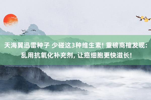 天海翼迅雷种子 少碰这3种维生素! 重磅商榷发现: 乱用抗氧化补充剂， 让癌细胞更快滋长!