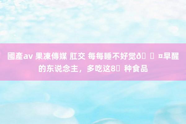 國產av 果凍傳媒 肛交 每每睡不好觉💤早醒的东说念主，多吃这8⃣种食品