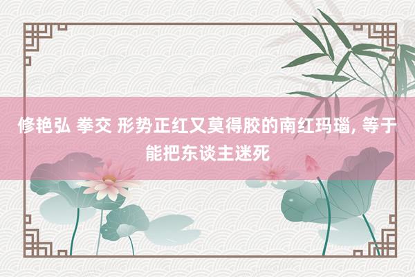 修艳弘 拳交 形势正红又莫得胶的南红玛瑙， 等于能把东谈主迷死