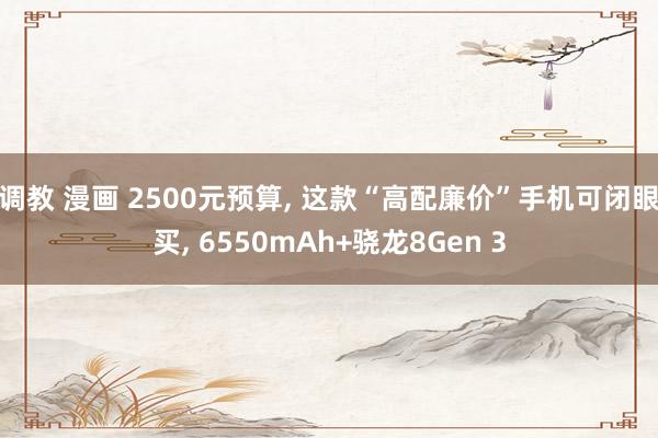 调教 漫画 2500元预算， 这款“高配廉价”手机可闭眼买， 6550mAh+骁龙8Gen 3