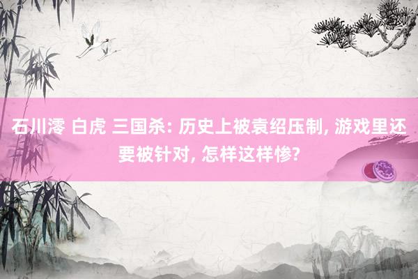 石川澪 白虎 三国杀: 历史上被袁绍压制， 游戏里还要被针对， 怎样这样惨?