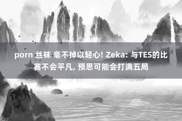 porn 丝袜 毫不掉以轻心! Zeka: 与TES的比赛不会平凡， 预思可能会打满五局