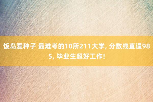 饭岛爱种子 最难考的10所211大学， 分数线直逼985， 毕业生超好工作!