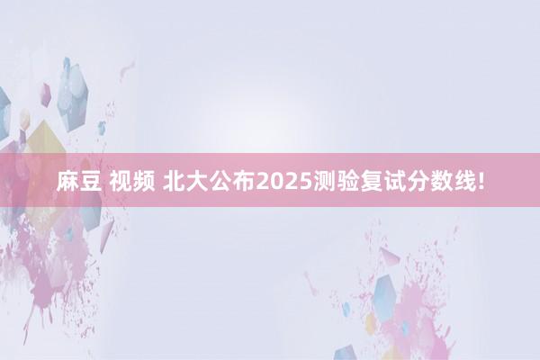 麻豆 视频 北大公布2025测验复试分数线!