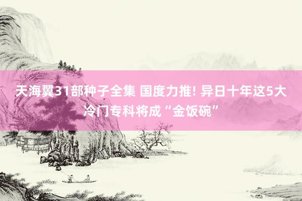 天海翼31部种子全集 国度力推! 异日十年这5大冷门专科将成“金饭碗”