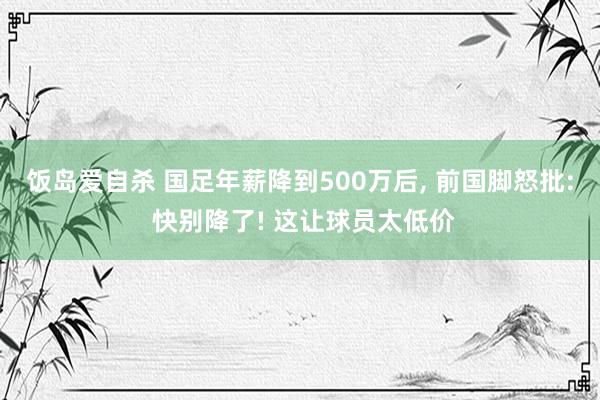 饭岛爱自杀 国足年薪降到500万后， 前国脚怒批: 快别降了! 这让球员太低价