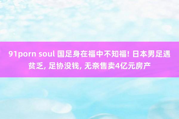 91porn soul 国足身在福中不知福! 日本男足遇贫乏， 足协没钱， 无奈售卖4亿元房产