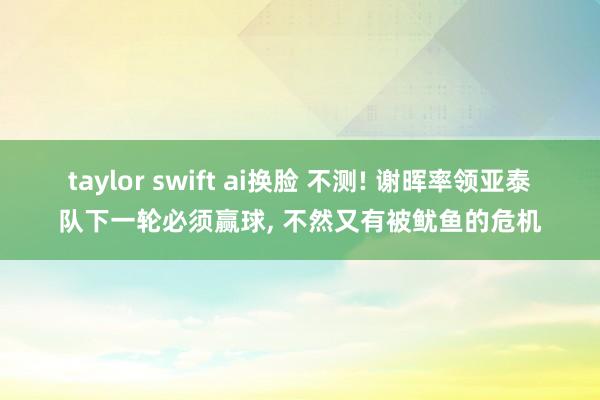 taylor swift ai换脸 不测! 谢晖率领亚泰队下一轮必须赢球， 不然又有被鱿鱼的危机