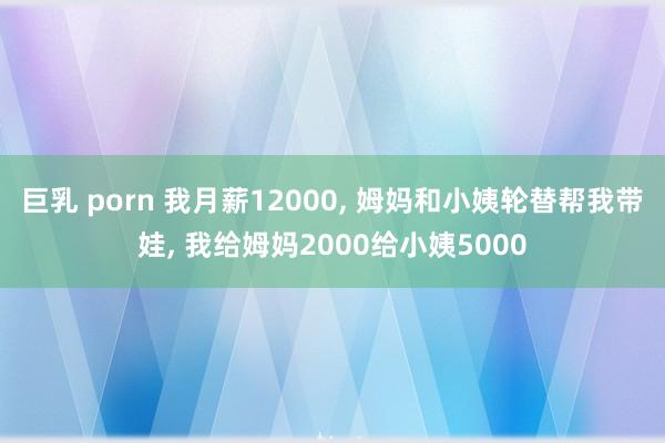 巨乳 porn 我月薪12000， 姆妈和小姨轮替帮我带娃， 我给姆妈2000给小姨5000