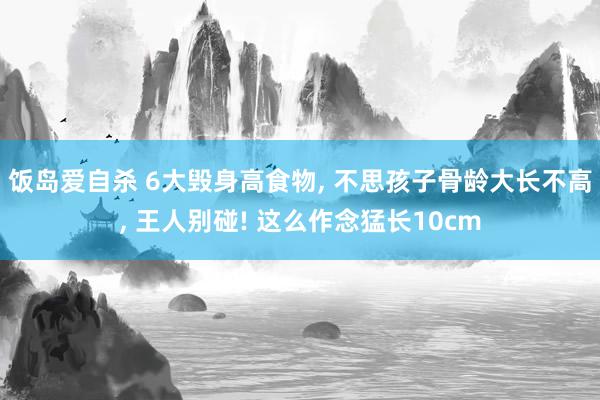 饭岛爱自杀 6大毁身高食物， 不思孩子骨龄大长不高， 王人别碰! 这么作念猛长10cm