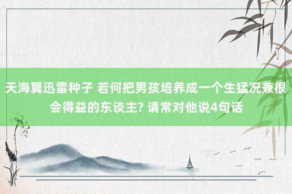 天海翼迅雷种子 若何把男孩培养成一个生猛况兼很会得益的东谈主? 请常对他说4句话