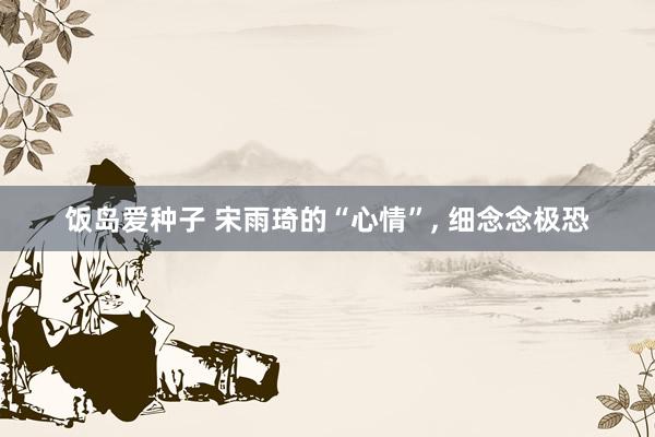 饭岛爱种子 宋雨琦的“心情”， 细念念极恐