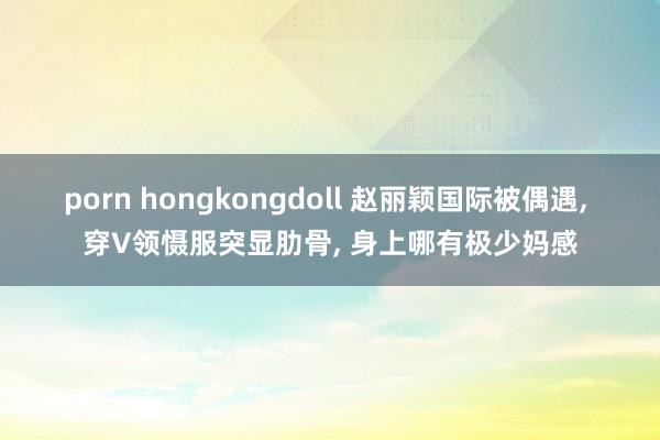porn hongkongdoll 赵丽颖国际被偶遇， 穿V领慑服突显肋骨， 身上哪有极少妈感
