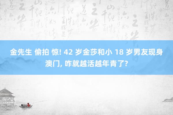 金先生 偷拍 惊! 42 岁金莎和小 18 岁男友现身澳门， 咋就越活越年青了?