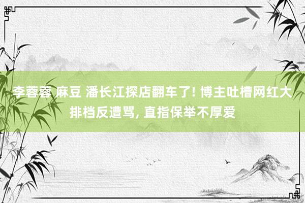 李蓉蓉 麻豆 潘长江探店翻车了! 博主吐槽网红大排档反遭骂， 直指保举不厚爱