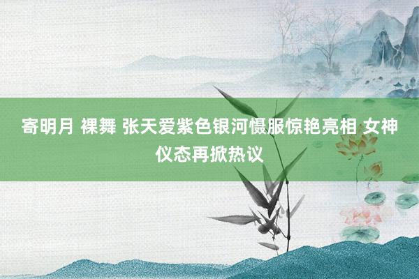 寄明月 裸舞 张天爱紫色银河慑服惊艳亮相 女神仪态再掀热议