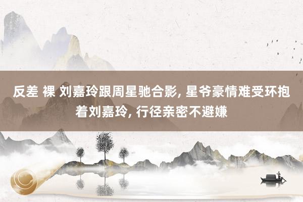 反差 裸 刘嘉玲跟周星驰合影， 星爷豪情难受环抱着刘嘉玲， 行径亲密不避嫌