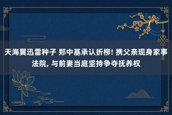 天海翼迅雷种子 郑中基承认折柳! 携父亲现身家事法院， 与前妻当庭坚持争夺抚养权