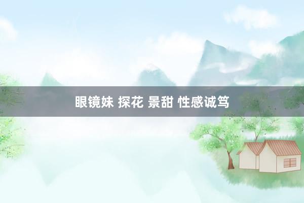 眼镜妹 探花 景甜 性感诚笃