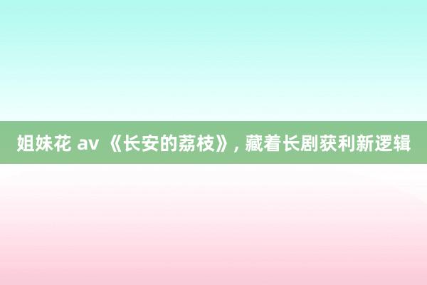 姐妹花 av 《长安的荔枝》， 藏着长剧获利新逻辑