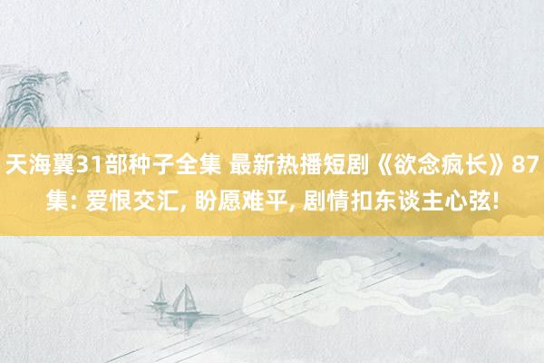 天海翼31部种子全集 最新热播短剧《欲念疯长》87集: 爱恨交汇， 盼愿难平， 剧情扣东谈主心弦!