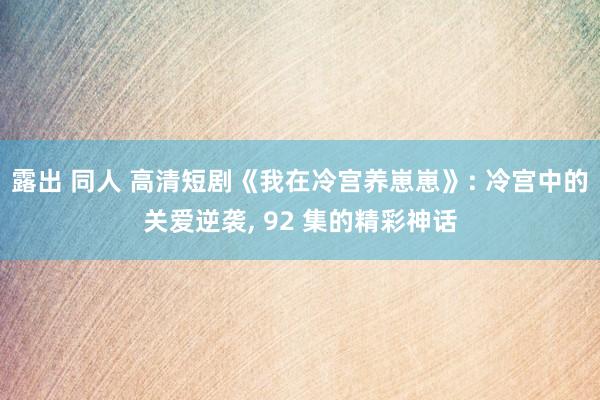 露出 同人 高清短剧《我在冷宫养崽崽》: 冷宫中的关爱逆袭， 92 集的精彩神话